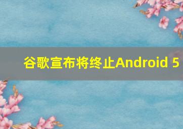 谷歌宣布将终止Android 5